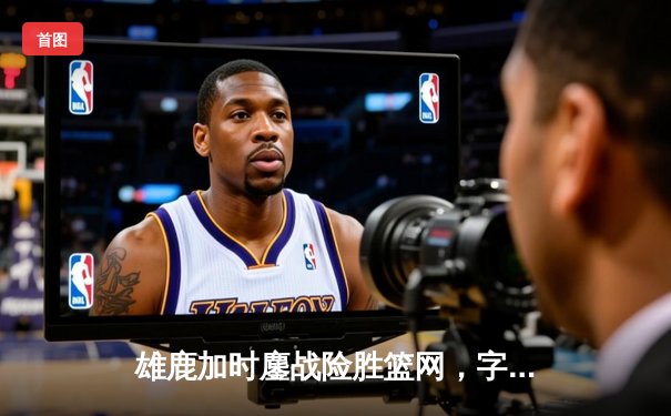 雄鹿加时鏖战险胜篮网，字母哥44分创赛季新高