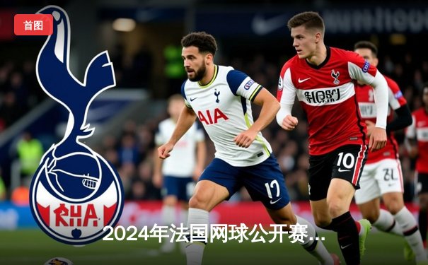 2024年法国网球公开赛：纳达尔史诗级逆转挺进八强，生涯第16次晋级法网四分之一决赛