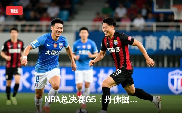 NBA总决赛G5：丹佛掘金逆转迈阿密热火，约基奇三双领衔夺冠在望