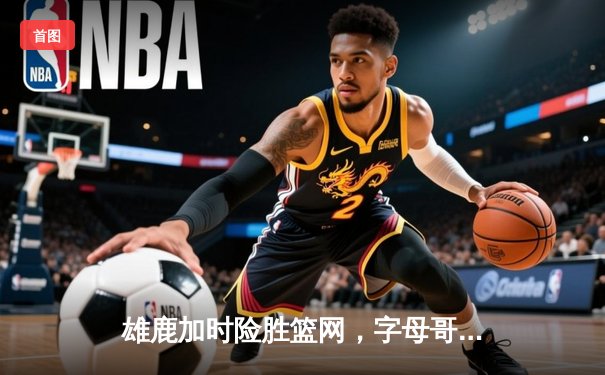 雄鹿加时险胜篮网，字母哥44分主宰密尔沃基之夜