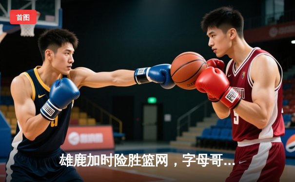 雄鹿加时险胜篮网，字母哥44分率队守住主场